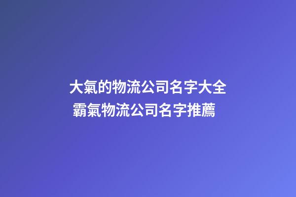 大氣的物流公司名字大全 霸氣物流公司名字推薦